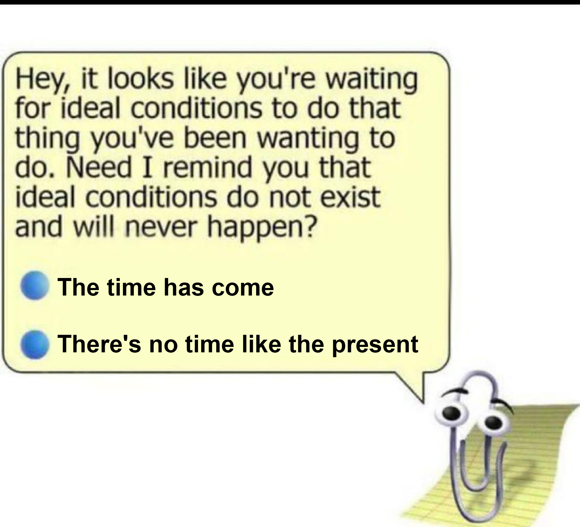 Clippy from Microsoft saying: “Hey, it looks like you're waiting for ideal conditions to do that thing you've been wanting to do. Need I remind you that ideal conditions do not exist and will never happen?- The time has come - There's no time like the present”