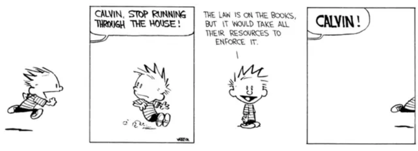 A four panel Calvin and Hobbes newspaper comic strip. 

First panel: Calvin, a small child with "chibi" proportions, spiky hair, and a striped shirt, is running.  The background is blank.

Second panel: a voice from off panel yells "Calvin, stop running through the house!". Calvin skids to a stop. 

Third panel: Calvin looks at the viewer and says "The law is on the books, but it would take all their resources to enforce it."

Fourth panel: Calvin is running again; only his leg is visible on the far right of the panel, the rest of him is offscreen. The voice from off panel yells, louder, "Calvin!"