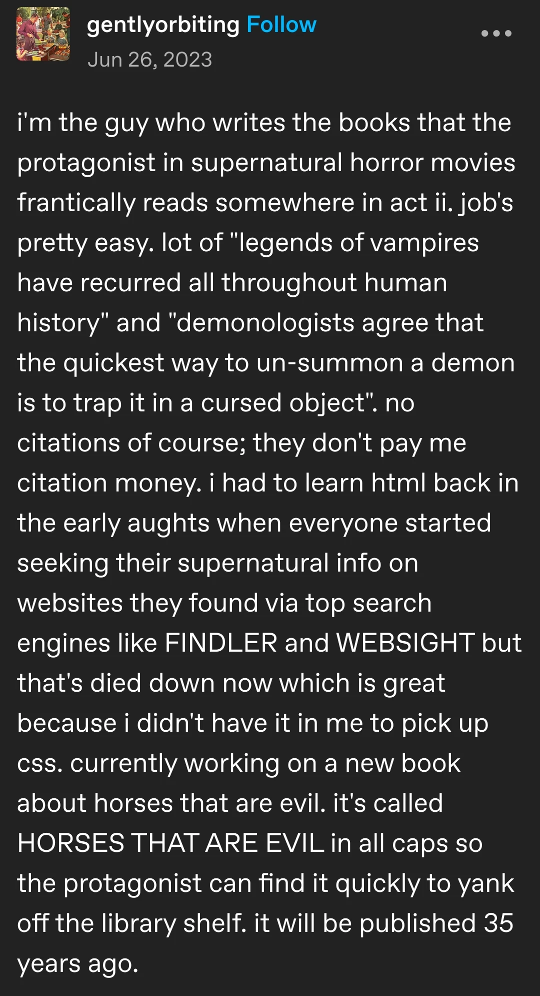 gentlyorbiting posted:  
i'm the guy who writes the books that the
protagonist in supernatural horror movies frantically reads somewhere in act ii. job's pretty easy. lot of "legends of vampires have recurred all throughout human history" and "demonologists agree that the quickest way to un-summon a demon is to trap it in a cursed object". no citations of course; they don't pay me citation money. i had to learn html back in the early aughts when everyone started seeking their supernatural info on websites they found via top search engines like FINDLER and WEBSIGHT but that's died down now which is great because i didn't have it in me to pick up css. currently working on a new book about horses that are evil. it's called HORSES THAT ARE EVIL in all caps so the protagonist can find it quickly to yank off the library shelf. it will be published 35 years ago.