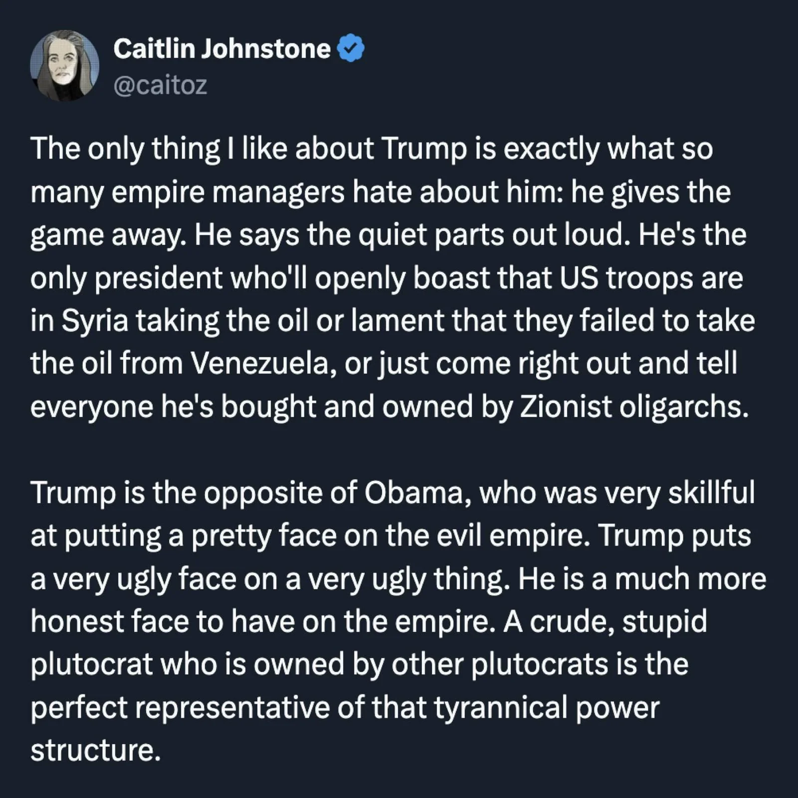 By Caitlin Johnstone, @caitoz: The only thing I like about Trump is exactly what so many empire managers hate about him: he gives the game away. He says the quiet parts out loud. He’s the only president who’ll openly boast that US troops are in Syria to keep the oil or lament that they failed to take the oil from Venezuela, or just come right out and tell everyone he’s bought and owned by Zionist oligarchs.   Trump is the opposite of Obama, who was very skillful at putting a pretty face on the evil empire. Trump puts a very ugly face on a very ugly thing. He is a much more honest face to have on the empire. A crude, stupid plutocrat who is owned by other plutocrats is the perfect representative of that tyrannical power structure.