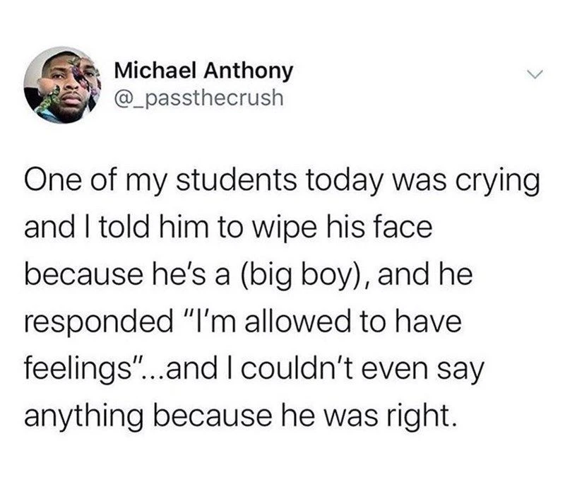 A twitter post by Michael Anthony: One of my students today was crying and I told him to wipe his face because he's a (big boy), and he responded "I'm allowed to have feelings"... and I couldn't even say anything because he was right.