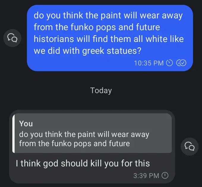 Two text messages. The first, the one the screenshot taker sent: "do you think the paint will wear away from the funko pops and future historians will find them all white like we did with greek statues?" Reply, from someone else: "I think god should kill you for this".