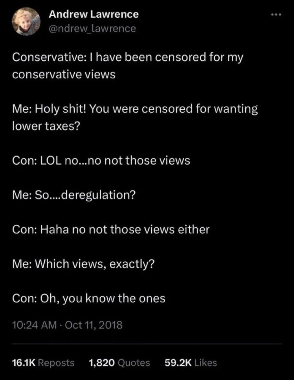 Tweet.
Poster: Andrew Lawrence (@ndrew_lawrence)

Text of the Tweet:

Conservative: I have been censored for my conservative views

Me: Holy shit! You were censored for wanting lower taxes?

Con: LOL no...no not those views

Me: So....deregulation?

Con: Haha no not those views either

Me: Which views, exactly?

Con: Oh, you know the ones