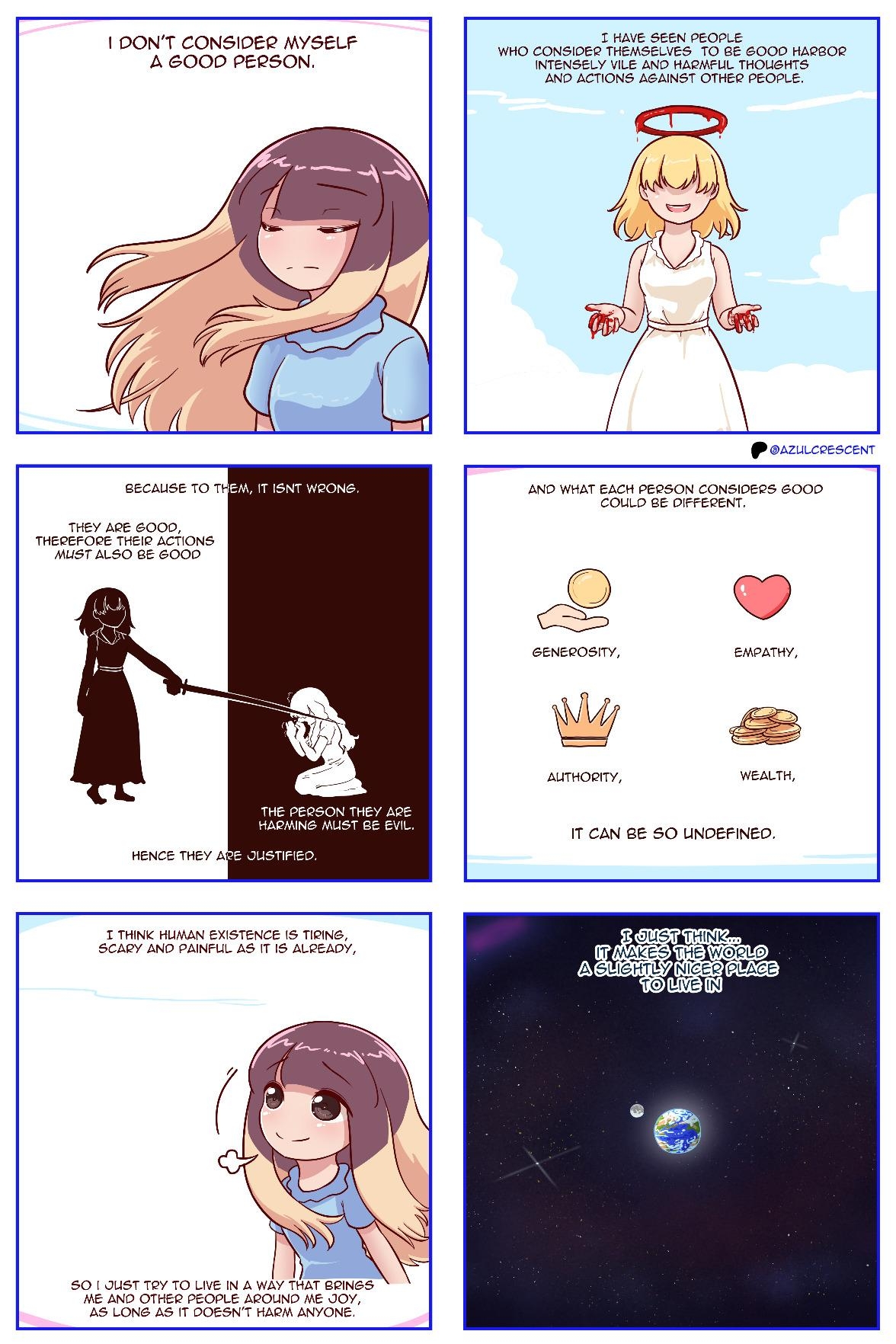 An AzulCrescent comic, 6 panels.  Panel 1. "I don't consider myself a good person." Azoo, eyes closed, hair blowing in the wind.  Panel 2. "I have seen people who consider themselves to be good harbor intensely vile and harmful thoughts and actions against other people." A smiling person in a white gown, with a halo. But the halo is made out of blood, their hands are covered in it, and their eyes are hidden.  Panel 3. "Because to them, it isn't wrong." Panel divided into a light and dark half. On the light half, the person from panel 2 (in dark colors) is standing, wielding a sword. "They are good, therefore their actions *must* also be good." On the dark half, someone in light colors is on their knees, pleading, at the other person's mercy. "The person they are harming must be evil." Caption: "Hence they are justified."  Panel 4. "And what each person considers good could be different." Four examples with icons: Generosity (hand giving a coin), Empathy (heart), Authority (crown), Wealth (coins). Caption: "It can be so undefined."  Panel 5. "I think human existence is tiring, scary and painful as it is already," Azoo, sighing, looking slightly upwards, hopeful. "So I just try to live in a way that brings me and other people around me joy, as long as it doesn't harm anyone."  Panel 6. The earth and the moon, floating in space, on a dark background filled with stars. "I just think... It makes the world a slightly nicer place to live in."