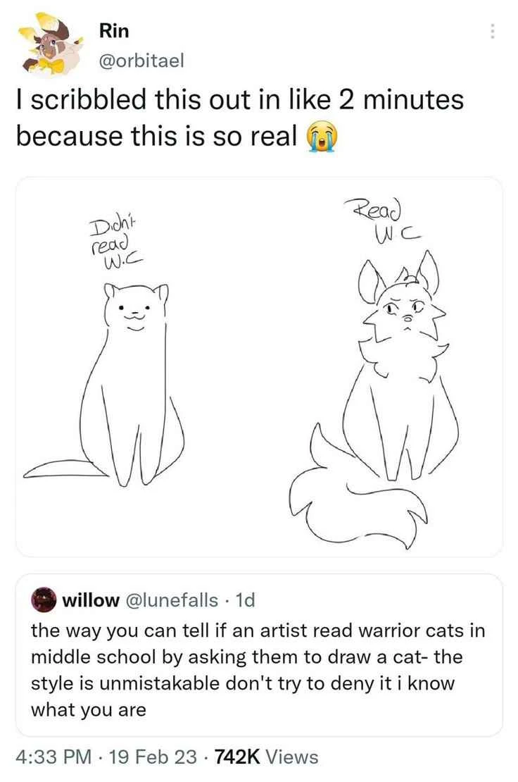 Screenshot of a Twitter conversation, willow @lunefalls says "the way you can tell if an artist read warrior cats in middle school is by asking them to draw a cat- the style is unmistakable and don't try to deny it i know what you are"

Rin @orbitael quote retweets with "I scribbled this out in like 2 mins because this is so real" and an image of a standard artists representation of a cat compared to a warrior cats reader's cat art style. 