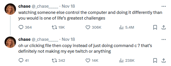 watching someone else control the computer and doing it differently than you would is one of life’s greatest challenges oh ur clicking file then copy instead of just doing command c ? that’s definitely not making my eye twitch or anything