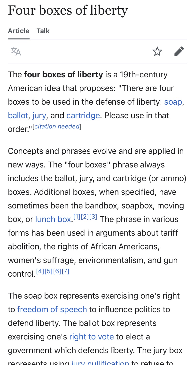 Wikipedia Screenshot: “ The four boxes of liberty is a 19th-century American idea that proposes: "There are four boxes to be used in the defense of liberty: soap, ballot, jury, and cartridge. Please use in that order." [citation needed! Concepts and phrases evolve and are applied in new ways. The "four boxes" phrase always includes the ballot, jury, and cartridge (or ammo) boxes. Additional boxes, when specified, have sometimes been the bandbox, soapbox, moving box, or lunch box. 112,13, The phrase in various forms has been used in arguments about tariff abolition, the rights of African Americans, women's suffrage, environmentalism, and gun control. [4][51[6][7] The soap box represents exercising one's right to freedom of speech to influence politics to defend liberty. The ballot box represents exercising one's right to vote to elect a government which defends liberty. The jury box represents using jury nullification to refuse to convict someone being prosecuted for breaking an unjust law that decreases liberty. The cartridge box represents exercising one's right to keep and bear arms to oppose, in armed conflict, a tyrannical government. The four boxes represent increasingly forceful methods of political action.”