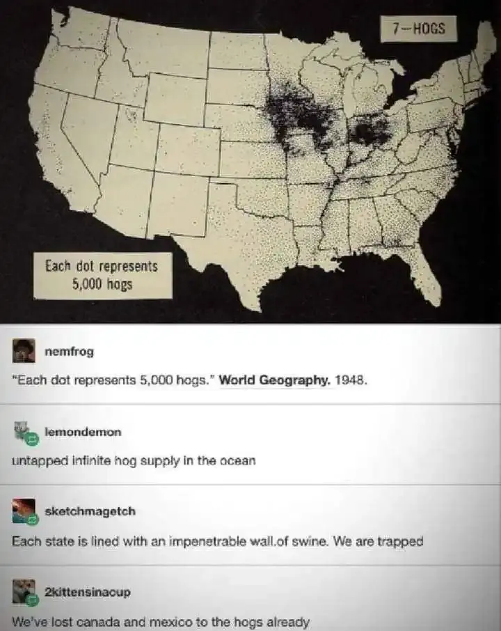 A black and white map of continental US, with a large cluster of black dots covering Iowa, northern Indiana, and a large portion of Ohio. nemfrog comments: "Each dot represents 5,000 hogs. World Geographic 1948". LemonDemon: "untapped infinite hog supply in the ocean". sketchmagetch: "Each state is lined with an impenetrable wall of swine. We are trapped" 2kinnsinacup: "We've lost canada and mexico to the hogs already"