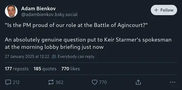 Adam Bienkov on Bluesky: '"Is the PM proud of our role at the Battle of Agincourt?"  An absolutely genuine question put to Keir Starmer's spokesman at the morning lobby briefing just now'