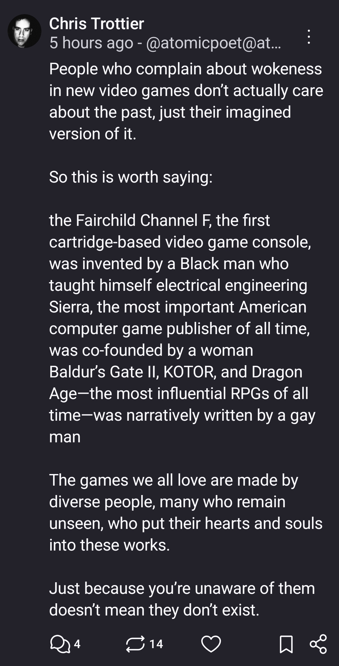 People who complain about wokeness in new video games don’t actually care about the past, just their imagined version of it. 

So this is worth saying:

the Fairchild Channel F, the first cartridge-based video game console, was invented by a Black man who taught himself electrical engineering 
Sierra, the most important American computer game publisher of all time, was co-founded by a woman
Baldur’s Gate II, KOTOR, and Dragon Age—the most influential RPGs of all time—was narratively written by a gay man

The games we all love are made by diverse people, many who remain unseen, who put their hearts and souls into these works. 

Just because you’re unaware of them doesn’t mean they don’t exist.