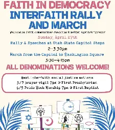 Faith in Democracy Interfaith Rally and March  Utah State Capitol Sunday, April 27th @ 2 PM  Welcoming faith communities standing together against tyrannay  Rally & Speeches at Utah State Capitol Steps  March from the Capitol to Washington Square  All Denominations Welcome!