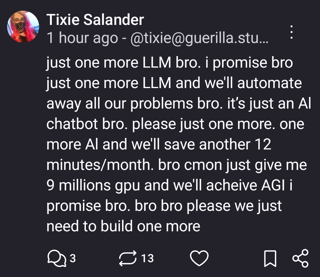 just one more LLM bro. i promise bro just one more LLM and we'll automate away all our problems bro. it’s just an Al chatbot bro. please just one more. one more Al and we'll save another 12 minutes/month. bro cmon just give me 9 millions gpu and we'll acheive AGI i promise bro. bro bro please we just need to build one more