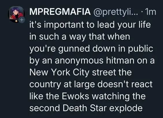 it's important to lead your life in such a way that when you're gunned down in public by an anonymous hitman on a New York City street the country at large doesn't react like the Ewoks watching the second Death Star explode