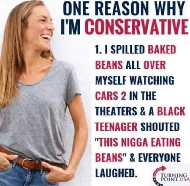 ONE REASON WHY I'M CONSERVATIVE 1. I SPILLED BAKED BEANS ALL OVER MYSELF WATCHING CARS 2 IN THE THEATERS & A BLACK TEENAGER SHOUTED "THIS NIGGA EATING BEANS" & EVERYONE LAUGHED.