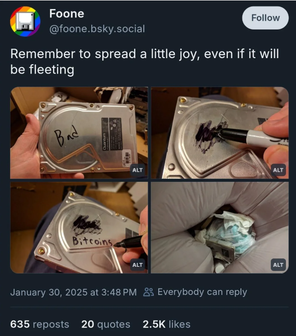 bluesky post by foone @foone.bsky.social it says "Remember to spread a little joy, even if it will be fleeting" with a series of pictures showing her take a bad hard drive out of the bin, write "bitcoins" it and put it back in the bin.