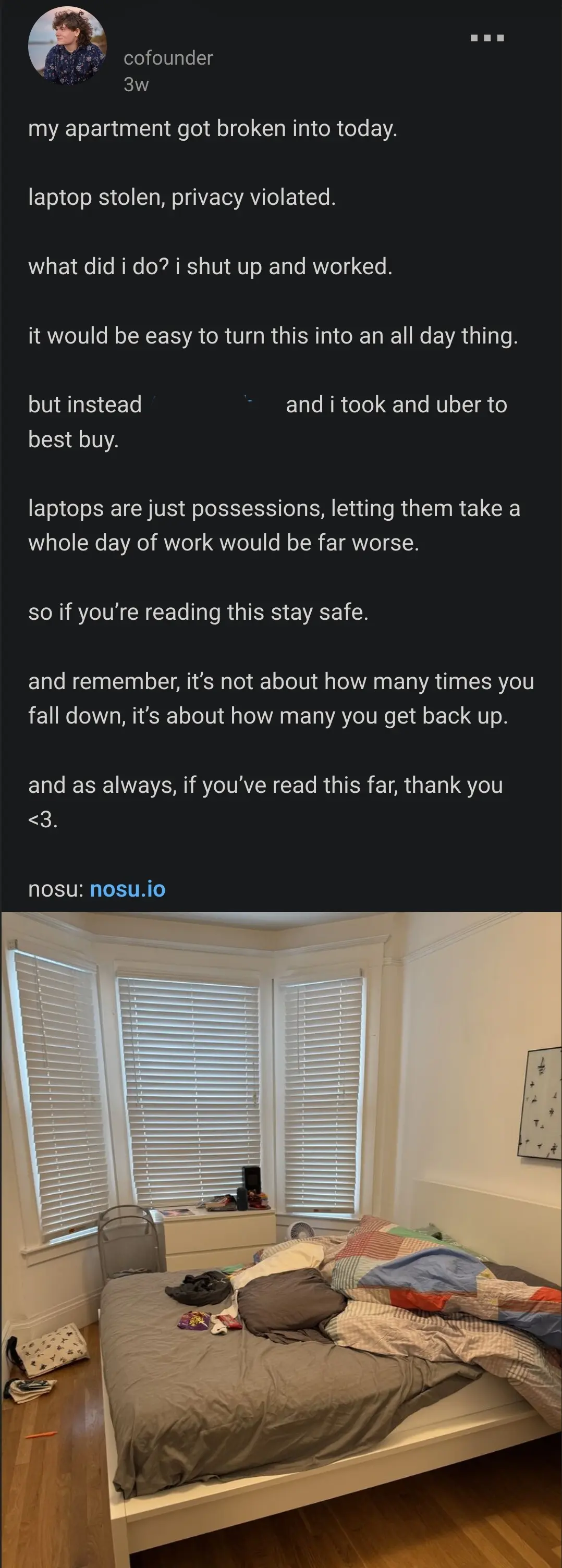 linkedin post by a founder

my apartment got broken into today.

laptop stolen, privacy violated.

what did i do? i shut up and worked.

it would be easy to turn this into an all day thing.

but instead C and i took and uber to best buy.

laptops are just possessions, letting them take a whole day of work would be far worse.

so if you’re reading this stay safe. 

and remember, it’s not about how many times you fall down, it’s about how many you get back up.

and as always, if you’ve read this far, thank you <3.

nosu: nosu.io

picture of their disheveled room