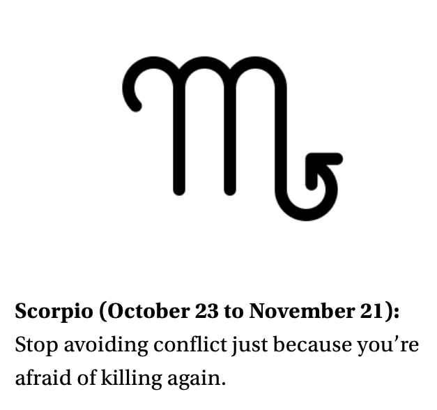 Scorpio (October 23 to November 21): Stop avoiding conflict just because you’re afraid of killing again.