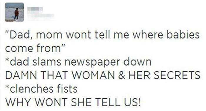 "Dad, mom won't tell me where babies come from"
*dad slams newspaper down*
DAMN THAT WOMAN AND HER SECRETS
*Clenches fists*
WHY WONT SHE TELL US!