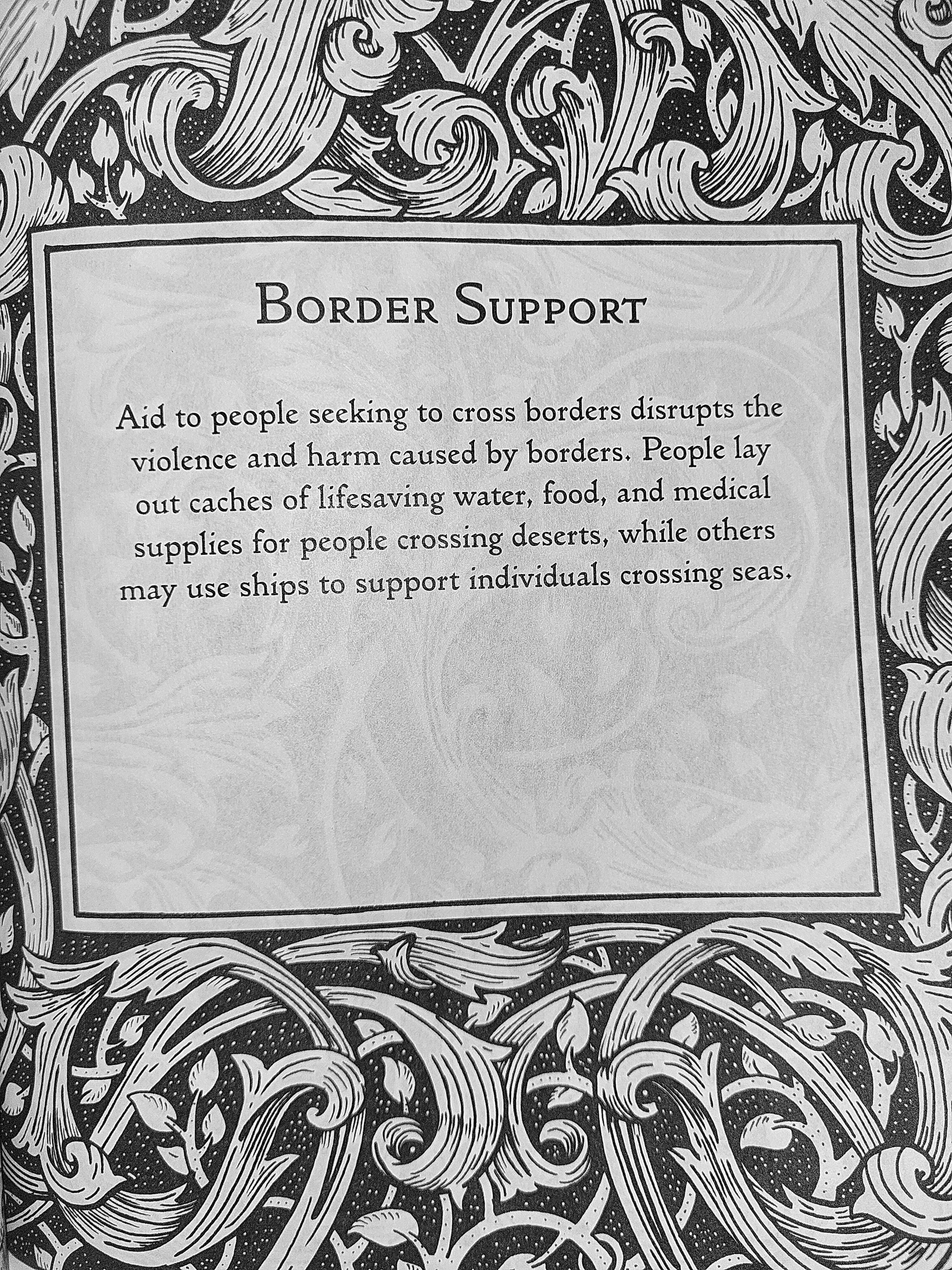 Border Support: Aid to people seeking to cross borders disrupts the violence and harm caused by borders. People lay out caches of lifesaving water, food, and medical supplies for people crossing deserts, while others may use ships to support individuals crossing seas.