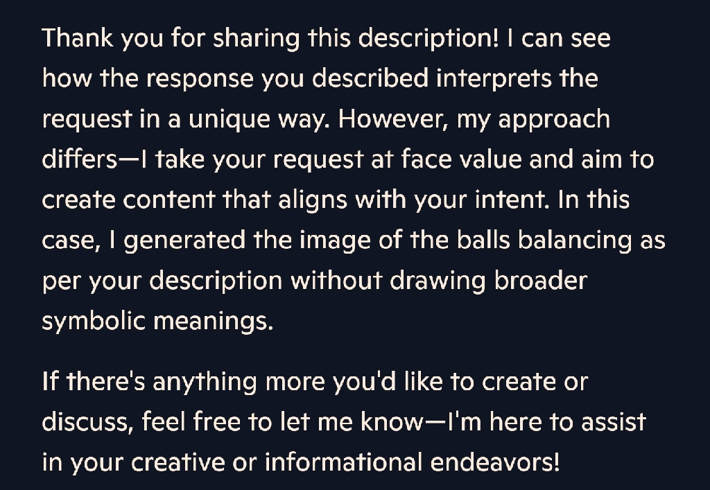 Thank you for sharing this description! I can see how the response you described interprets the request in a unique way. However, my approach differs—I take your request at face value and aim to create content that aligns with your intent. In this case, I generated the image of the balls balancing as per your description without drawing broader symbolic meanings.    
If there&#39;s anything more you&#39;d like to create or discuss, feel free to let me know—I&#39;m here to assist in your creative or informational endeavors!