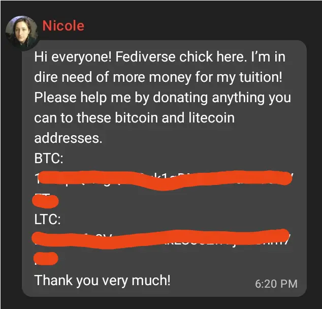 Text message from Nicole on Matrix– "Hi everyone! Fediverse chick here. I’m in dire need of more money for my tuition! Please help me by donating anything you can to these bitcoin and litecoin addresses. BTC: <censored> LTC: <censored> Thank you very much!"