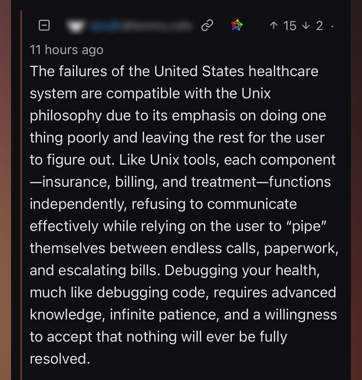 11 hours ago The failures of the United States healthcare system are compatible with the Unix philosophy due to its emphasis on doing one thing poorly and leaving the rest for the user to figure out. Like Unix tools, each component -insurance, billing, and treatment-functions independently, refusing to communicate effectively while relying on the user to "pipe" themselves between endless calls, paperwork, and escalating bills. Debugging your health, much like debugging code, requires advanced knowledge, infinite patience, and a willingness to accept that nothing will ever be fully resolved.