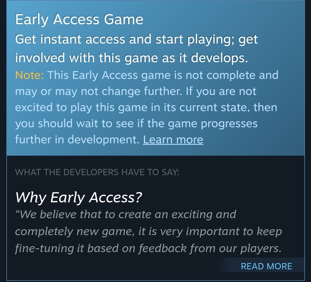 et instant access and start playing; get involved with this game as it develops.Note: This Early Access game is not complete and may or may not change further. If you are not excited to play this game in its current state, then you should wait to see if the game progresses further in development.