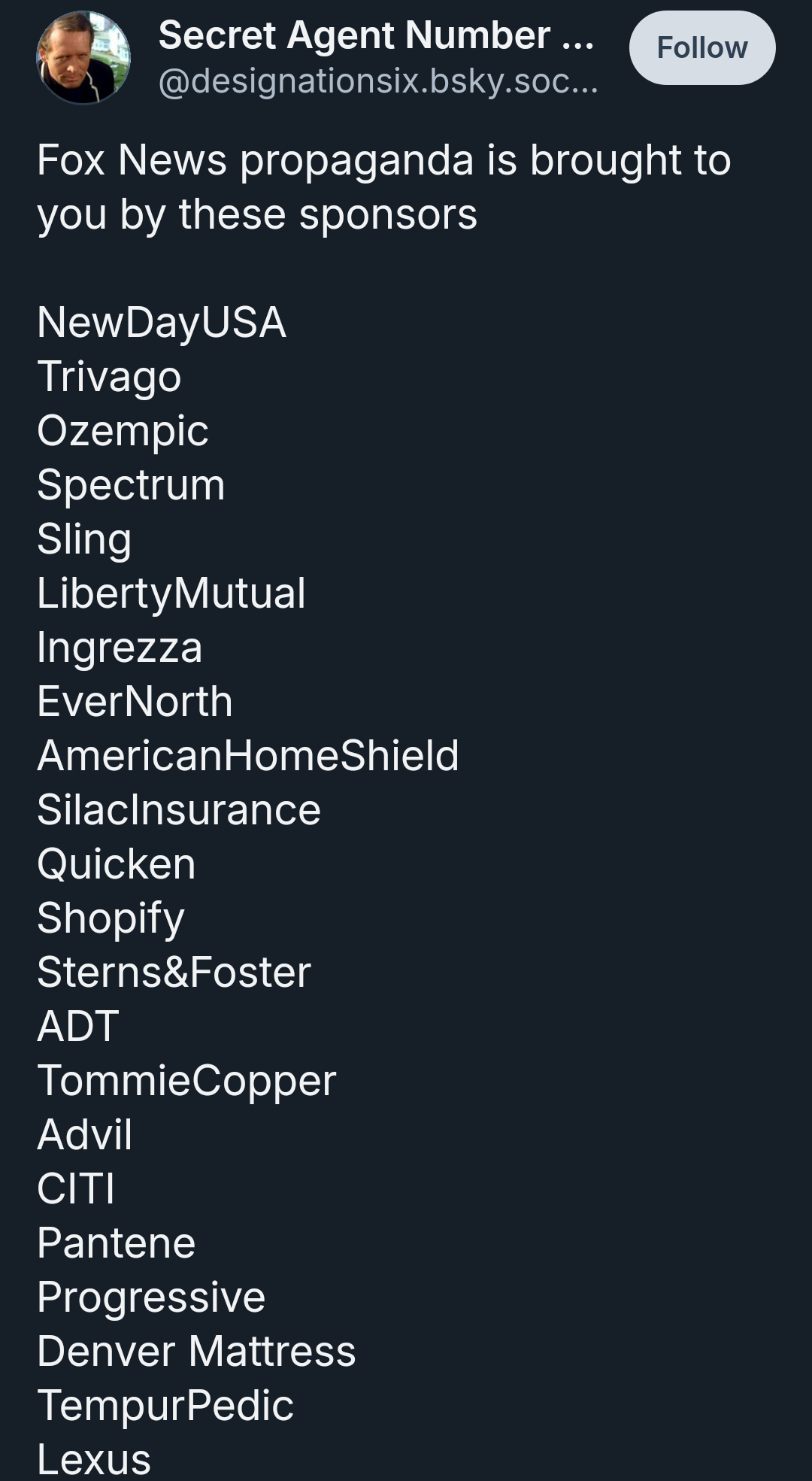 Fox News propaganda is brought to you by these sponsors

NewDayUSA
Trivago
Ozempic
Spectrum
Sling
LibertyMutual
Ingrezza
EverNorth
AmericanHomeShield
SilacInsurance
Quicken
Shopify
Sterns&Foster
ADT
TommieCopper
Advil
CITI
Pantene
Progressive
Denver Mattress
TempurPedic
Lexus