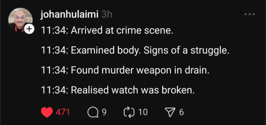 11:34: Arrived at crime scene. 11:34: Examined body. Signs of a struggle. 11:34: Found murder weapon in drain. 11:34: Realised watch was broken.