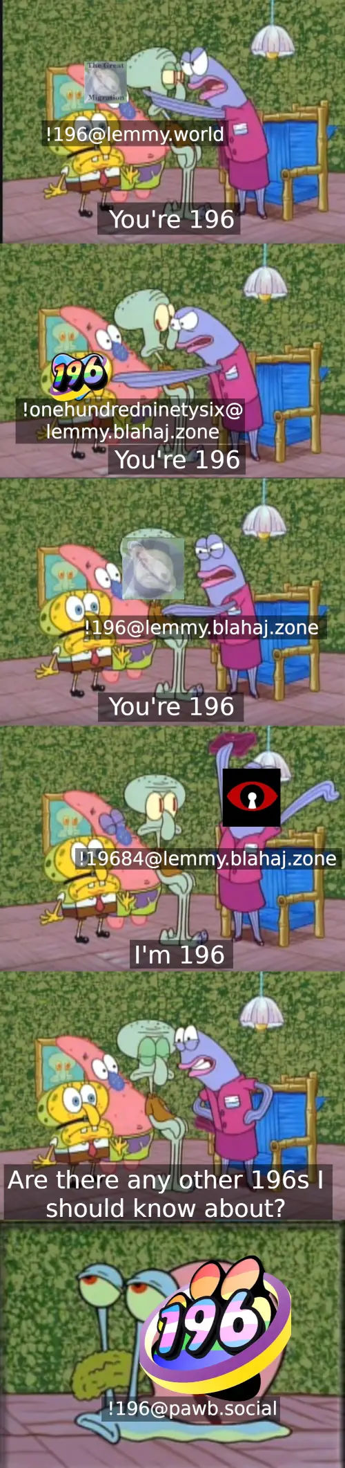 Spongbob comic. Angry estate agent point at Patrick with '!196@lemmy.world' overlaid and says "You're 196". Then at Sponebob with '!onehundredninetysix@lemmy.blahaj.zone' overlaid, "You're 196". Then Squidward with '!196@lemmy.blahaj.zone' overlaid, "You're 196". Then she has '!19684@lemmy.blahaj.zone' overlaid on her, "I'm 196". Next panel she says "Are there any other 196s I should know about?" Then Gary show up with '!196@pawb.social' overlaid.