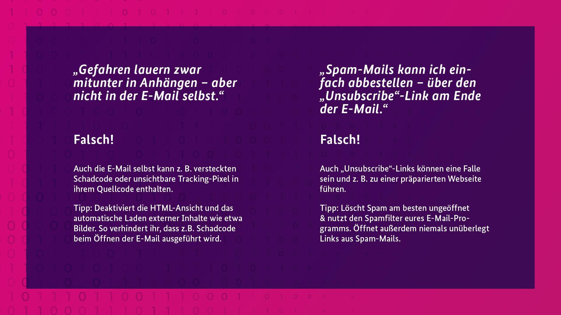  „Gefahren lauern zwar mitunter in Anhängen – aber nicht in der E-Mail selbst.“

Falsch!
Auch die E-Mail selbst kann z. B. versteckten Schadcode oder unsichtbare Tracking-Pixel in ihrem Quellcodeenthalten.
Tipp: Deaktiviert die HTML-Ansicht und das automatische Laden externer Inhalte wie etwa Bilder. So verhindert ihr, dass z.B. Schadcode beim Öffnen der E-Mail ausgeführt wird.

„Spam-Mails kann ich einfach abbestellen – über den „Unsubscribe“-Link am Ende der E-Mail.“

Falsch!
⚠️ Auch „Unsubscribe“-Links können eine Falle sein und z. B. zu einer präparierten Webseite führen.
Tipp: Löscht Spam am besten ungeöffnet & nutzt den Spamfilter eures E-Mail-Programms. Öffnet außerdem niemals unüberlegt Links aus Spam-Mails.