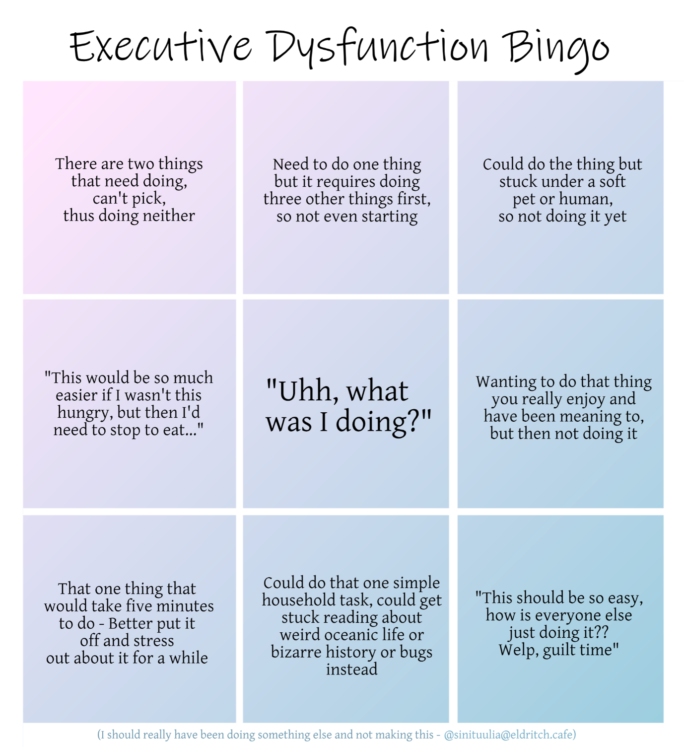 A three by three bingo grid with muted pink and blue colours, titled Executive Dysfunction Bingo. The squares read, from top left to right and going down in order: There are two things that need doing, can't pick, thus doing neither. Need to do one thing but it requires doing three other things first, so not even starting. Could do the thing but stuck under a soft pet or human, so not doing it yet. Second row: "This would be so much easier if I wasn't this hungry, but then I'd need to stop to eat..." Centre, free frame titled in a bigger font: "Uhh, what was I doing?" Continuing with smaller font: Wanting to do that thing you really enjoy and have been meaning to, but then not doing it. Third row: That one thing that would take five minutes to do - Better put it off and stress out about it for a while. Could do that one simple household task, could get stuck reading about weird oceanic life or bizarre history or bugs instead. "This should be so easy, how is everyone else just doing it?? Welp, guilt time." The very bottom, in a fainter blue colour and much smaller: "I should really have been doing something else and not making this." Then the handle and thus signature of user Sini Tuulia on Eldritch Café in the same tiny font.