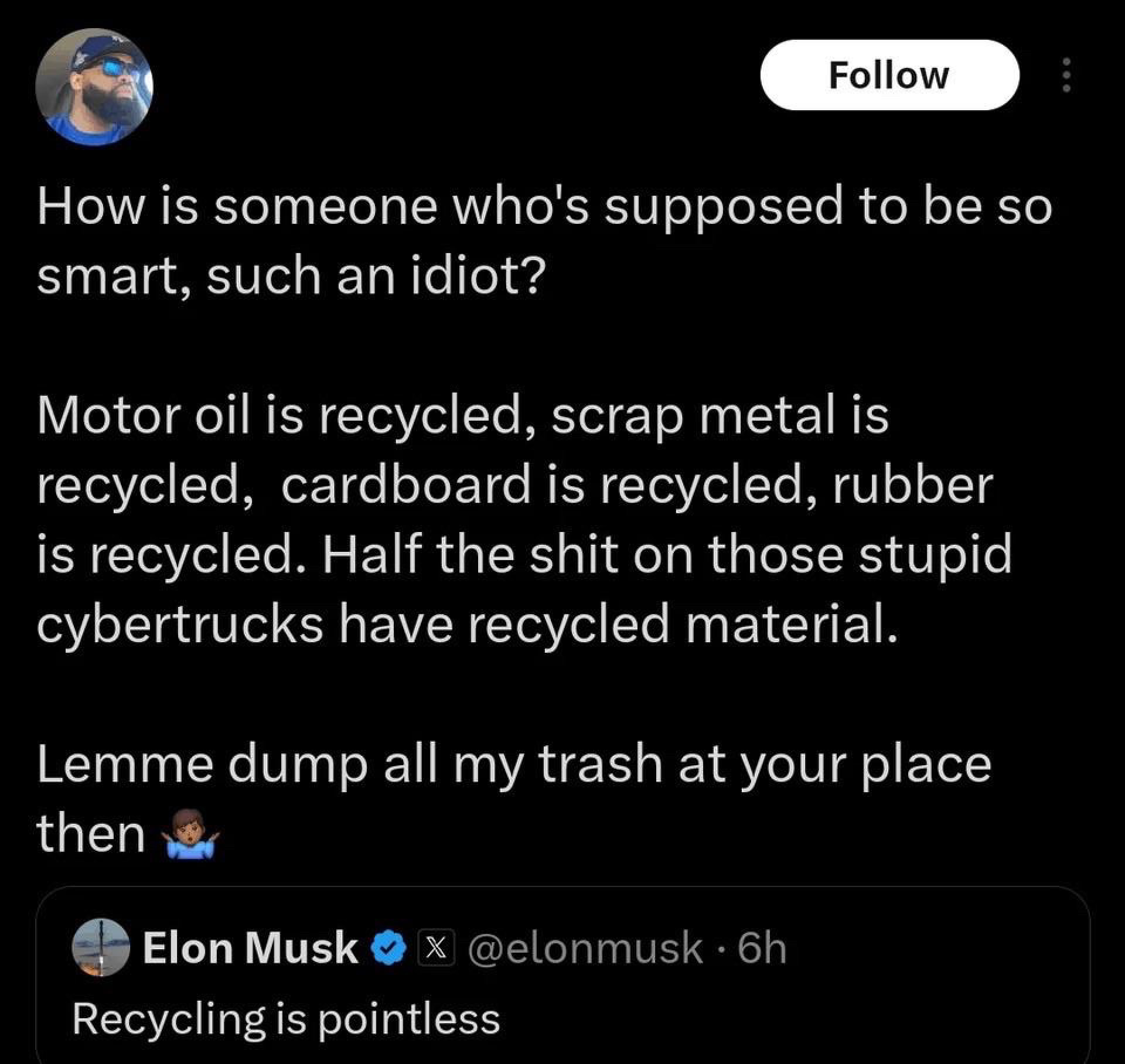 Elon Musk ox @elonmusk • 6h
Recycling is pointless

Reply: How is someone who's supposed to be so smart, such an idiot?
Motor oil is recycled, scrap metal is recycled, cardboard is recycled, rubber is recycled. Half the shit on those stupid cybertrucks have recycled material.
Lemme dump all my trash at your place then
