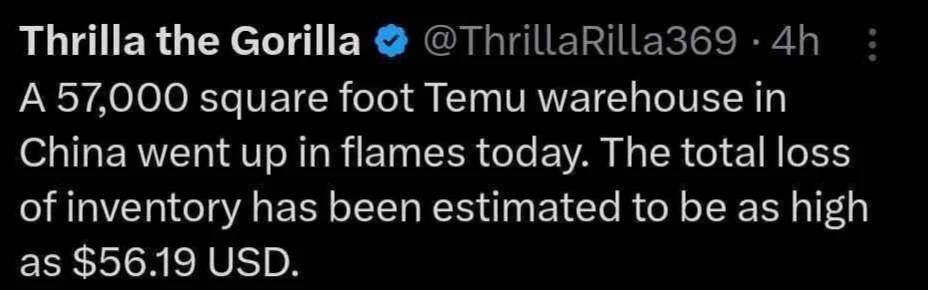 @ThrillaRilla369 posts:  
A 57,000 square foot Temu warehouse in
China went up in flames today. The total loss of inventory has been estimated to be as high as $56.19 USD.