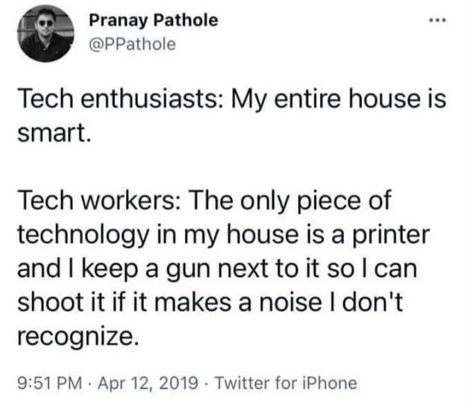  Pranay Pathole @PPathole Tech enthusiasts: My entire house is smart. Tech workers: The only piece of technology in my house is a printer and I keep a gun next to it so I can shoot it if it makes a noise I don't recognize. . 9:51 PM Apr 12, 2019 Twitter for iPhone